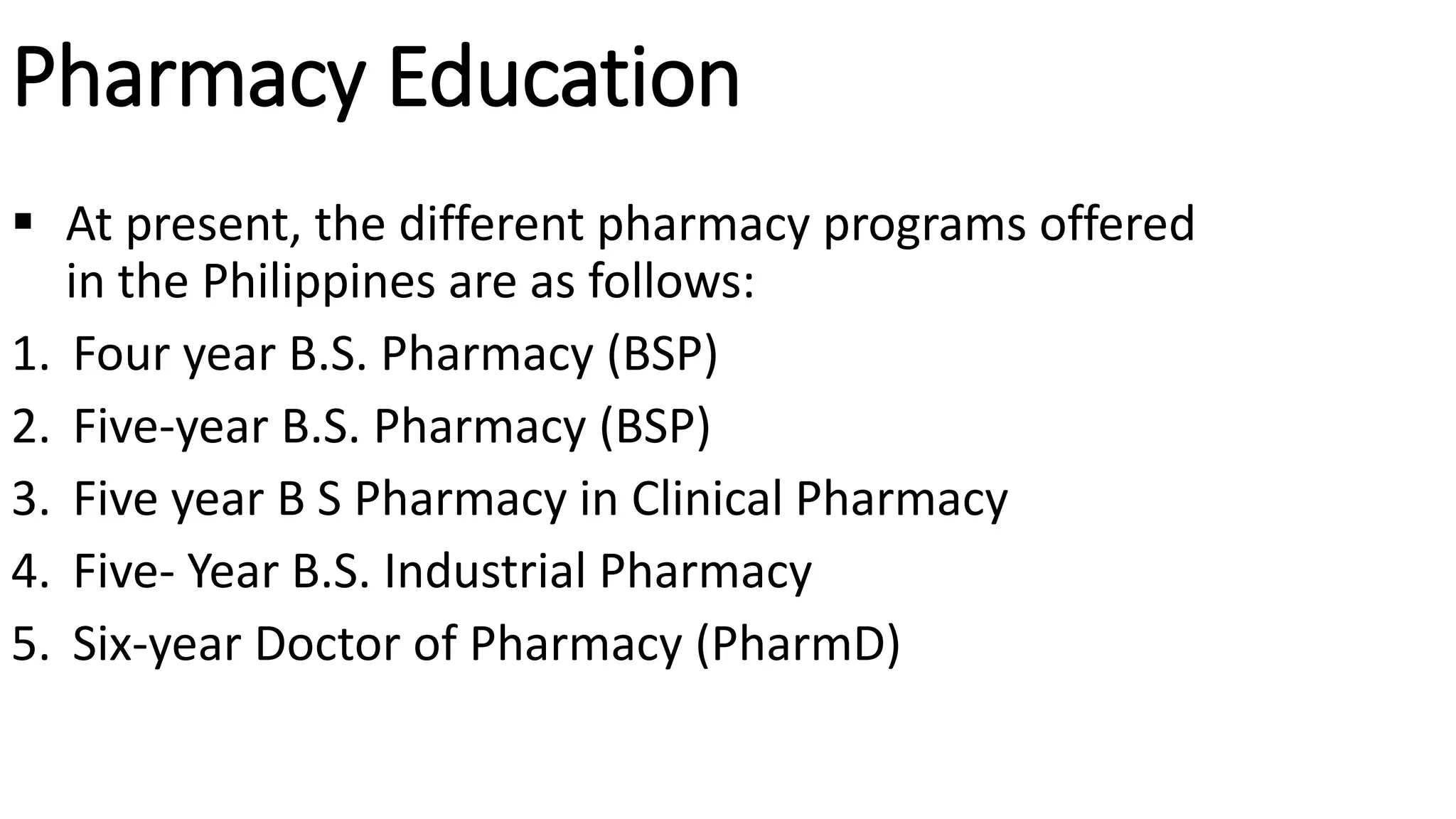 Pharmacy Education
 At present, the different pharmacy programs offered
in the Philippines are as follows:
1. Four year B.S. Pharmacy (BSP)
2. Five-year B.S. Pharmacy (BSP)
3. Five year B S Pharmacy in Clinical Pharmacy
4. Five- Year B.S. Industrial Pharmacy
5. Six-year Doctor of Pharmacy (PharmD)
 