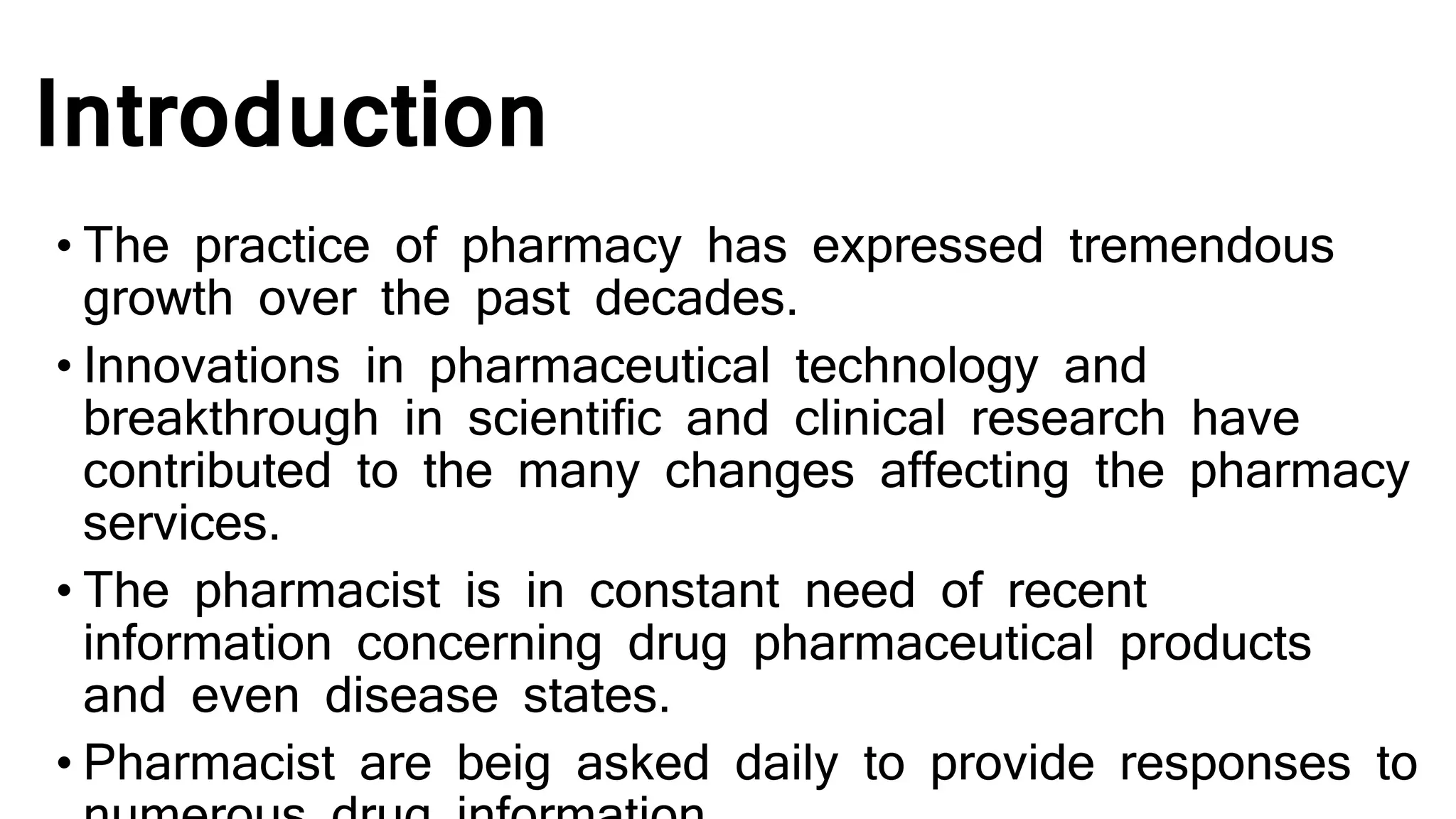 Introduction
• The practice of pharmacy has expressed tremendous
growth over the past decades.
• Innovations in pharmaceutical technology and
breakthrough in scientific and clinical research have
contributed to the many changes affecting the pharmacy
services.
• The pharmacist is in constant need of recent
information concerning drug pharmaceutical products
and even disease states.
• Pharmacist are beig asked daily to provide responses to
 