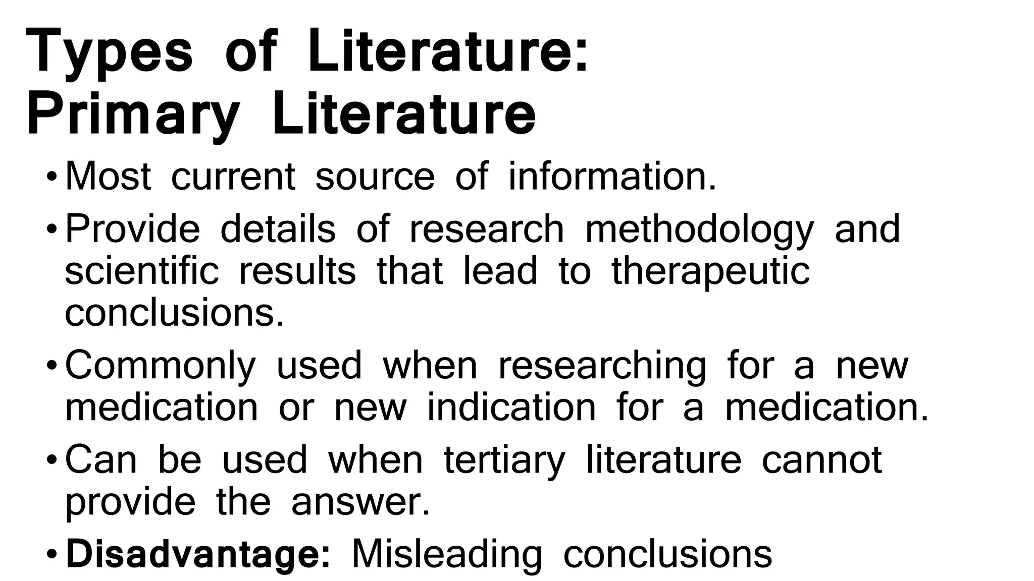 Types of Literature:
Primary Literature
•Most current source of information.
•Provide details of research methodology and
scientific results that lead to therapeutic
conclusions.
•Commonly used when researching for a new
medication or new indication for a medication.
•Can be used when tertiary literature cannot
provide the answer.
•Disadvantage: Misleading conclusions
 