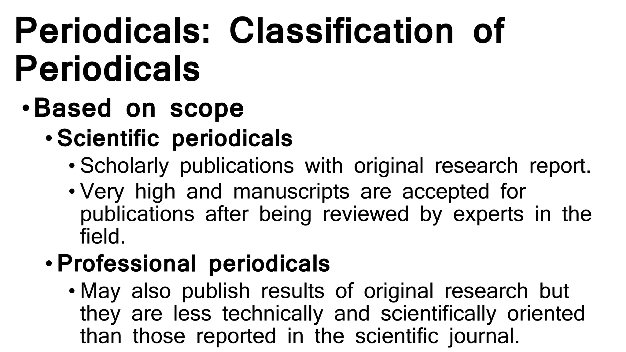 Periodicals: Classification of
Periodicals
•Based on scope
•Scientific periodicals
• Scholarly publications with original research report.
• Very high and manuscripts are accepted for
publications after being reviewed by experts in the
field.
•Professional periodicals
• May also publish results of original research but
they are less technically and scientifically oriented
than those reported in the scientific journal.
 