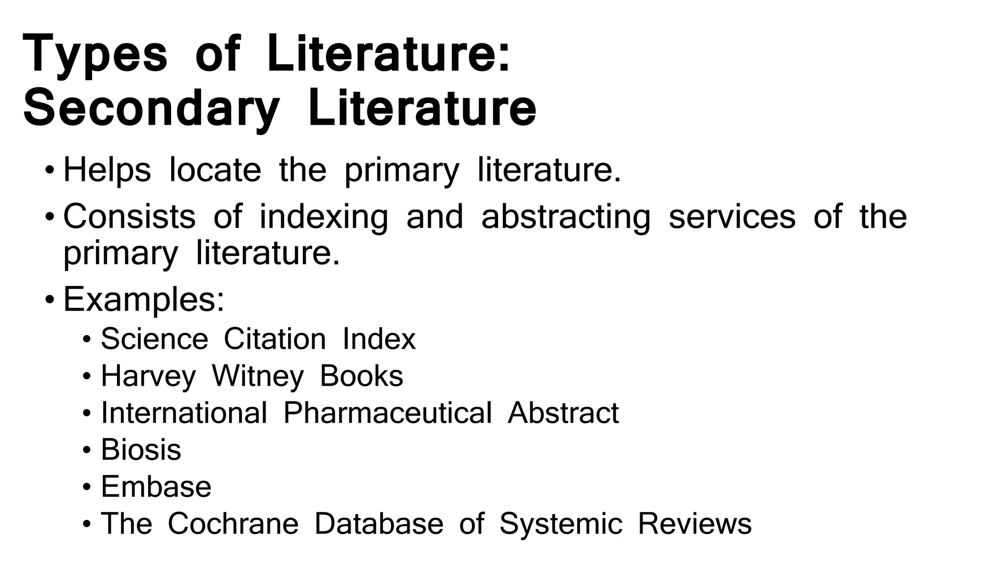 Types of Literature:
Secondary Literature
• Helps locate the primary literature.
• Consists of indexing and abstracting services of the
primary literature.
• Examples:
• Science Citation Index
• Harvey Witney Books
• International Pharmaceutical Abstract
• Biosis
• Embase
• The Cochrane Database of Systemic Reviews
 
