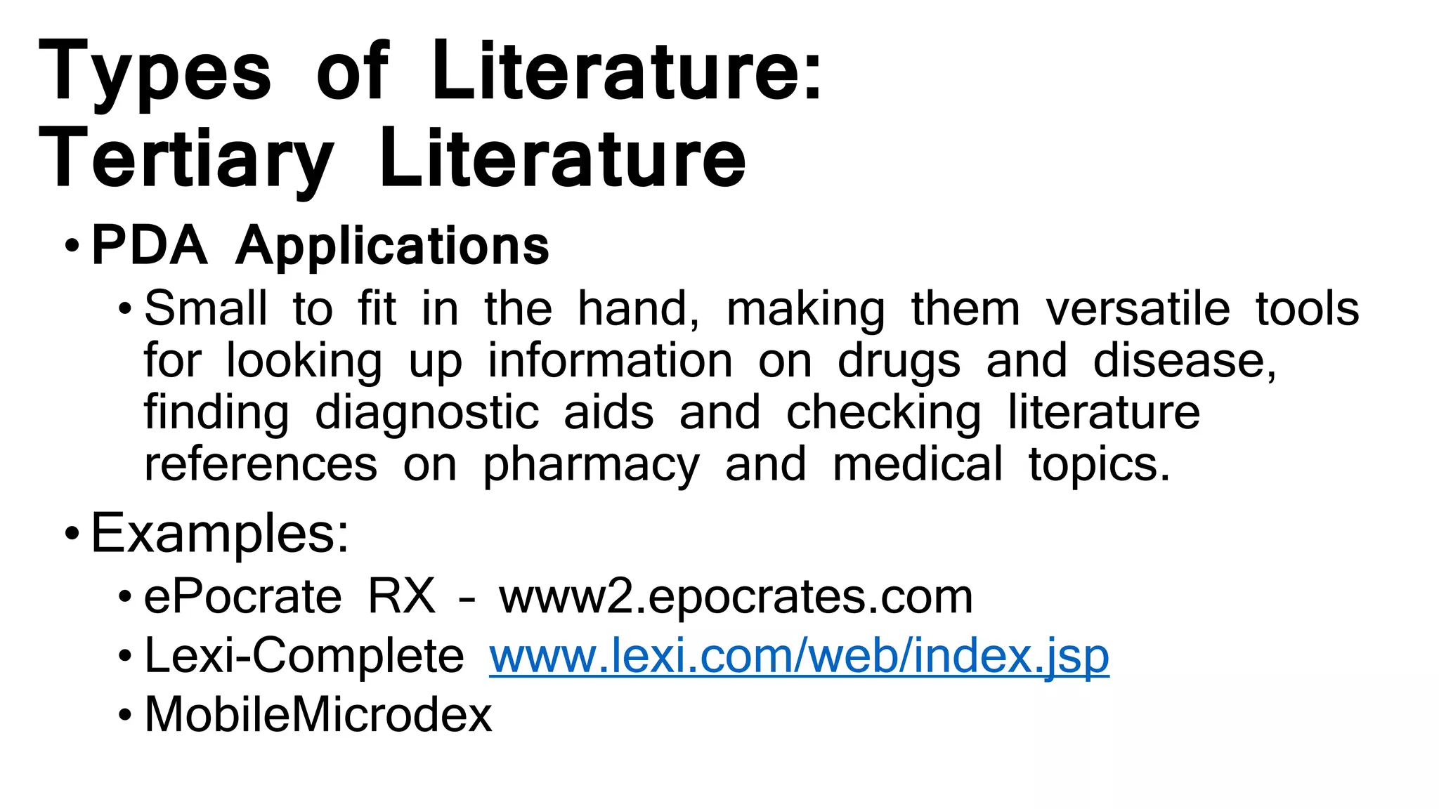 Types of Literature:
Tertiary Literature
•PDA Applications
• Small to fit in the hand, making them versatile tools
for looking up information on drugs and disease,
finding diagnostic aids and checking literature
references on pharmacy and medical topics.
•Examples:
• ePocrate RX – www2.epocrates.com
• Lexi-Complete www.lexi.com/web/index.jsp
• MobileMicrodex
 