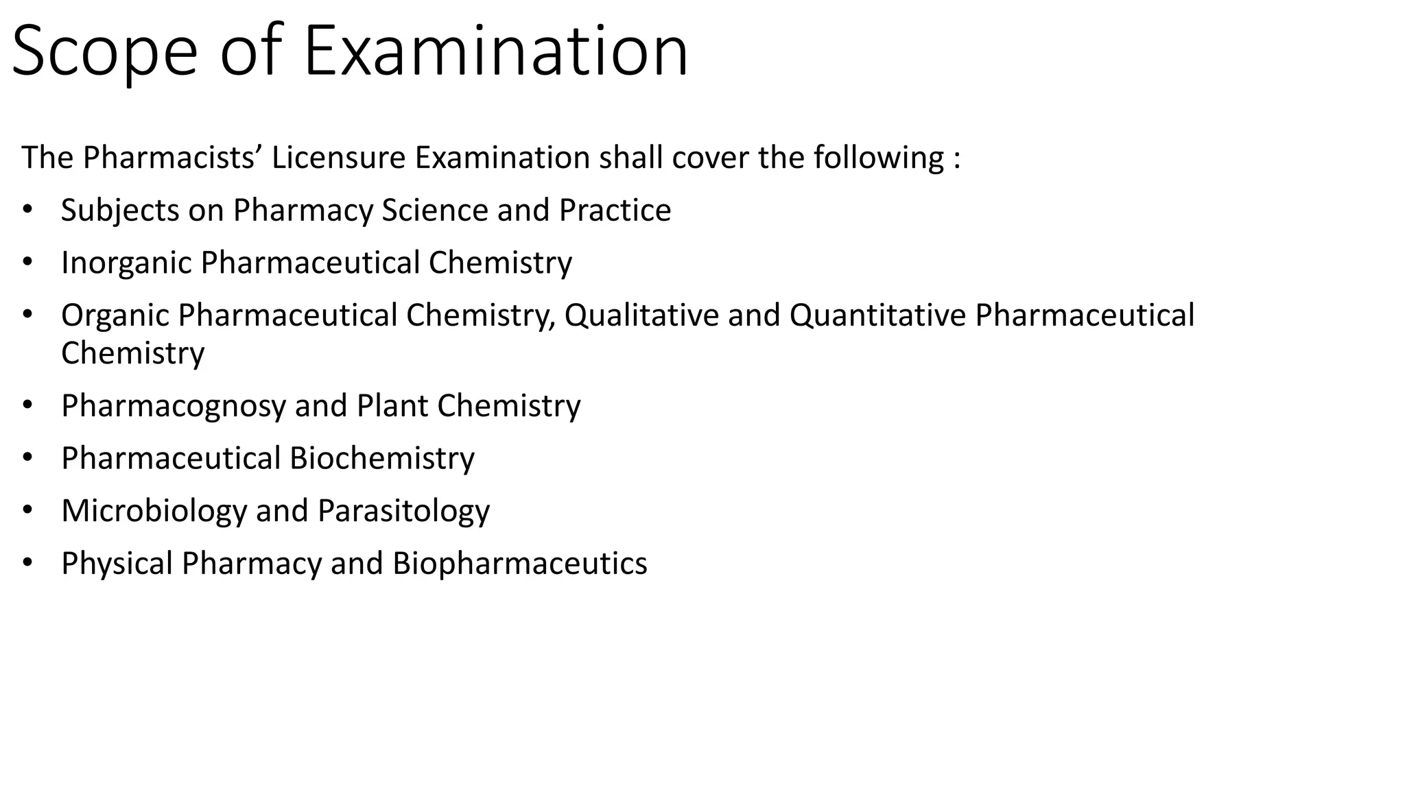 Scope of Examination
The Pharmacists’ Licensure Examination shall cover the following :
• Subjects on Pharmacy Science and Practice
• Inorganic Pharmaceutical Chemistry
• Organic Pharmaceutical Chemistry, Qualitative and Quantitative Pharmaceutical
Chemistry
• Pharmacognosy and Plant Chemistry
• Pharmaceutical Biochemistry
• Microbiology and Parasitology
• Physical Pharmacy and Biopharmaceutics
 