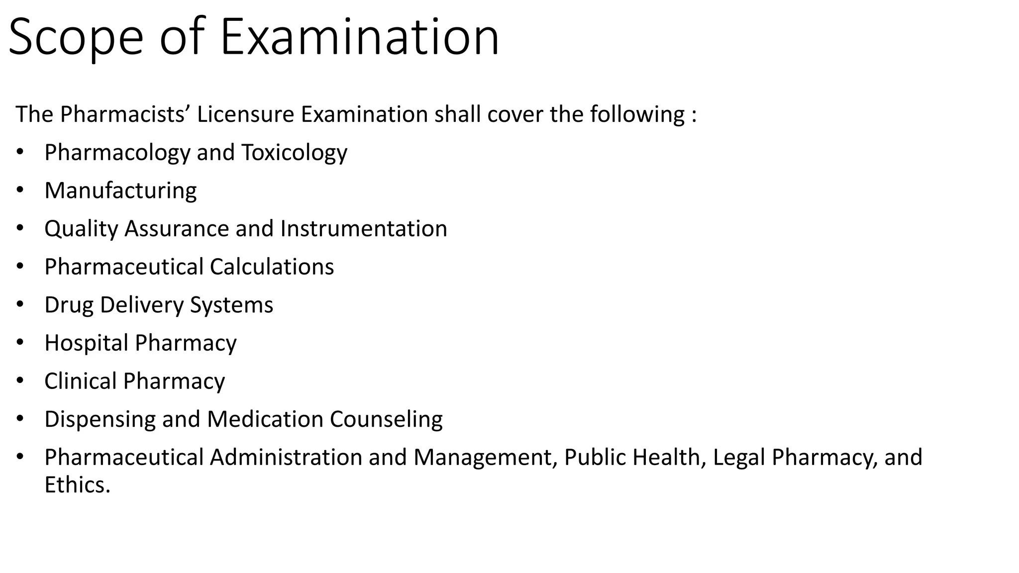Scope of Examination
The Pharmacists’ Licensure Examination shall cover the following :
• Pharmacology and Toxicology
• Manufacturing
• Quality Assurance and Instrumentation
• Pharmaceutical Calculations
• Drug Delivery Systems
• Hospital Pharmacy
• Clinical Pharmacy
• Dispensing and Medication Counseling
• Pharmaceutical Administration and Management, Public Health, Legal Pharmacy, and
Ethics.
 