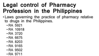 Legal control of Pharmacy
Profession in the Philippines
•Laws governing the practice of pharmacy relative
to drugs in the Philippines.
• RA 5921
• RA 10918
• RA 3720
• RA 6675
• RA 8203
• RA 9165
• RA 9502
• RA 9711
 