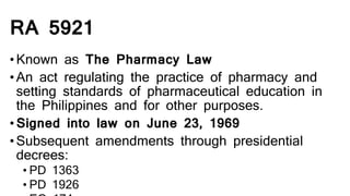 RA 5921
•Known as The Pharmacy Law
•An act regulating the practice of pharmacy and
setting standards of pharmaceutical education in
the Philippines and for other purposes.
•Signed into law on June 23, 1969
•Subsequent amendments through presidential
decrees:
• PD 1363
• PD 1926
 