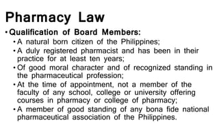 Pharmacy Law
• Qualification of Board Members:
• A natural born citizen of the Philippines;
• A duly registered pharmacist and has been in their
practice for at least ten years;
• Of good moral character and of recognized standing in
the pharmaceutical profession;
• At the time of appointment, not a member of the
faculty of any school, college or university offering
courses in pharmacy or college of pharmacy;
• A member of good standing of any bona fide national
pharmaceutical association of the Philippines.
 