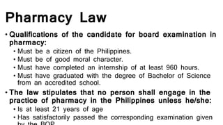 Pharmacy Law
• Qualifications of the candidate for board examination in
pharmacy:
• Must be a citizen of the Philippines.
• Must be of good moral character.
• Must have completed an internship of at least 960 hours.
• Must have graduated with the degree of Bachelor of Science
from an accredited school.
• The law stipulates that no person shall engage in the
practice of pharmacy in the Philippines unless he/she:
• Is at least 21 years of age
• Has satisfactorily passed the corresponding examination given
 