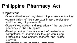Philippine Pharmacy Act
•Objectives:
• Standardization and regulation of pharmacy education;
• Administration of licensure examination, registration
and licensing of pharmacists;
• Supervision, control and regulation of the practice of
pharmacy in the Philippines;
• Development and enhancement of professional
competence of pharmacists through continuing
professional development, research and related
activities;
 