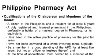 Philippine Pharmacy Act
• Qualifications of the Chairperson and Members of the
Board:
• A citizen of the Philippines and a resident for at least 5 years;
• A duly registered and licensed pharmacist in the Philippines,
preferably a holder of a masteral degree in Pharmacy, or its
equivalent;
• Have been in the active practice of pharmacy for the past ten
years;
• Have not been convicted of a crime involving moral turpitude;
• Be a member in a good standing of the APO for at least five
years, but not an officer or trustees thereof; and
 