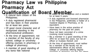 Pharmacy Law vs Philippine
Pharmacy Act
Qualification of Board Member• A natural born citizen of the
Philippines;
• A duly registered pharmacist
and has been in their practice
for at least ten years;
• Of good moral character and of
recognized standing in the
pharmaceutical profession;
• At the time of appointment, not
a member of the faculty of any
school, college or university
offering courses in pharmacy or
college of pharmacy;
• A member of good standing of
any bona fide national
• A citizen of the Philippines and a resident
for at least 5 years;
• A duly registered and licensed pharmacist
in the Philippines, preferably a holder of a
masteral degree in Pharmacy, or its
equivalent;
• Have been in the active practice of
pharmacy for the past ten years;
• Have not been convicted of a crime
involving moral turpitude;
• Be a member in a good standing of the
APO for at least five years, but not an
officer or trustees thereof; and
• At the time of appointment, must neither
be a member of the faculty nor an
administrative officer of any school,
college, or university offering degree
 