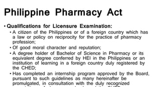 Philippine Pharmacy Act
• Qualifications for Licensure Examination:
• A citizen of the Philippines or of a foreign country which has
a law or policy on reciprocity for the practice of pharmacy
profession;
• Of good moral character and reputation;
• A degree holder of Bachelor of Science in Pharmacy or its
equivalent degree conferred by HEI in the Philippines or an
institution of learning in a foreign country duly registered by
the CHED;
• Has completed an internship program approved by the Board,
pursuant to such guidelines as many hereinafter be
promulgated, in consultation with the duly recognized
 