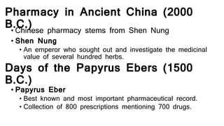 Pharmacy in Ancient China (2000
B.C.)• Chinese pharmacy stems from Shen Nung
• Shen Nung
• An emperor who sought out and investigate the medicinal
value of several hundred herbs.
Days of the Papyrus Ebers (1500
B.C.)
• Papyrus Eber
• Best known and most important pharmaceutical record.
• Collection of 800 prescriptions mentioning 700 drugs.
 