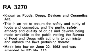 RA 3270
•Known as Foods, Drugs, Devices and Cosmetics
Act.
•This is an act to ensure the safety and purity of
foods and cosmetics, and the purity, safety,
efficacy and quality of drugs and devices being
made available to the public vesting the Bureau
of Food and Drugs with authority to administer
and enforce the laws pertaining thereto.
•Made into law on June 22, 1963 and was
 