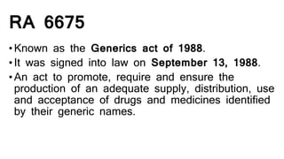 RA 6675
•Known as the Generics act of 1988.
•It was signed into law on September 13, 1988.
•An act to promote, require and ensure the
production of an adequate supply, distribution, use
and acceptance of drugs and medicines identified
by their generic names.
 