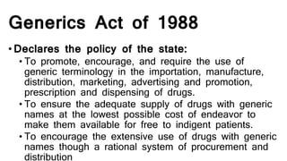 Generics Act of 1988
•Declares the policy of the state:
• To promote, encourage, and require the use of
generic terminology in the importation, manufacture,
distribution, marketing, advertising and promotion,
prescription and dispensing of drugs.
• To ensure the adequate supply of drugs with generic
names at the lowest possible cost of endeavor to
make them available for free to indigent patients.
• To encourage the extensive use of drugs with generic
names though a rational system of procurement and
distribution
 