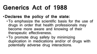 Generics Act of 1988
•Declares the policy of the state:
•To emphasize the scientific basis for the use of
drugs in order that health professionals may
become more aware and knowing of their
therapeutic effectiveness.
•To promote drug safety by minimizing
duplication in medications and/or of drugs with
potentially adverse drug interactions.
 