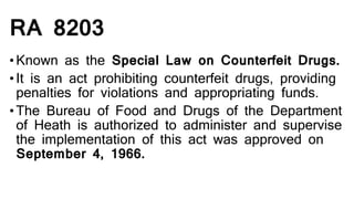RA 8203
•Known as the Special Law on Counterfeit Drugs.
•It is an act prohibiting counterfeit drugs, providing
penalties for violations and appropriating funds.
•The Bureau of Food and Drugs of the Department
of Heath is authorized to administer and supervise
the implementation of this act was approved on
September 4, 1966.
 