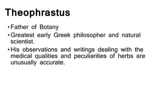 Theophrastus
•Father of Botany
•Greatest early Greek philosopher and natural
scientist.
•His observations and writings dealing with the
medical qualities and peculiarities of herbs are
unusually accurate.
 
