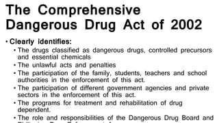 The Comprehensive
Dangerous Drug Act of 2002
• Clearly identifies:
• The drugs classified as dangerous drugs, controlled precursors
and essential chemicals
• The unlawful acts and penalties
• The participation of the family, students, teachers and school
authorities in the enforcement of this act.
• The participation of different government agencies and private
sectors in the enforcement of this act.
• The programs for treatment and rehabilitation of drug
dependent.
• The role and responsibilities of the Dangerous Drug Board and
 