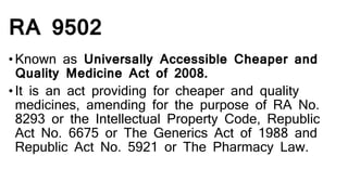 RA 9502
•Known as Universally Accessible Cheaper and
Quality Medicine Act of 2008.
•It is an act providing for cheaper and quality
medicines, amending for the purpose of RA No.
8293 or the Intellectual Property Code, Republic
Act No. 6675 or The Generics Act of 1988 and
Republic Act No. 5921 or The Pharmacy Law.
 