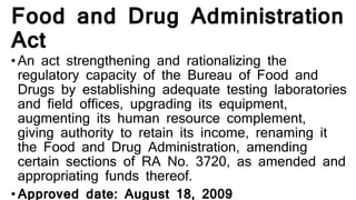 Food and Drug Administration
Act
•An act strengthening and rationalizing the
regulatory capacity of the Bureau of Food and
Drugs by establishing adequate testing laboratories
and field offices, upgrading its equipment,
augmenting its human resource complement,
giving authority to retain its income, renaming it
the Food and Drug Administration, amending
certain sections of RA No. 3720, as amended and
appropriating funds thereof.
•Approved date: August 18, 2009
 