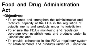 Food and Drug Administration
Act
•Objectives:
• To enhance and strengthen the administrative and
technical capacity of the FDA in the regulation of
establishments and products under its jurisdiction;
• To ensure the FDA’s monitoring and regulatory
coverage over establishments and products under its
jurisdiction; and
• To provide coherence in the FDA’s regulatory system
for establishments and products under its jurisdiction.
 