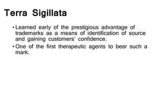 Terra Sigillata
• Learned early of the prestigious advantage of
trademarks as a means of identification of source
and gaining customers’ confidence.
• One of the first therapeutic agents to bear such a
mark.
 