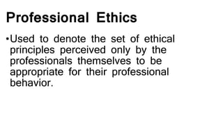 Professional Ethics
•Used to denote the set of ethical
principles perceived only by the
professionals themselves to be
appropriate for their professional
behavior.
 