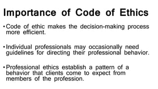 Importance of Code of Ethics
•Code of ethic makes the decision-making process
more efficient.
•Individual professionals may occasionally need
guidelines for directing their professional behavior.
•Professional ethics establish a pattern of a
behavior that clients come to expect from
members of the profession.
 