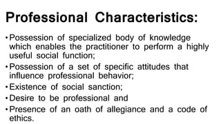 Professional Characteristics:
•Possession of specialized body of knowledge
which enables the practitioner to perform a highly
useful social function;
•Possession of a set of specific attitudes that
influence professional behavior;
•Existence of social sanction;
•Desire to be professional and
•Presence of an oath of allegiance and a code of
ethics.
 