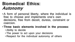 Biomedical Ethics:
Autonomy
•A form of personal liberty, where the individual is
free to choose and implements one’s own
decisions, free from deceit, duress, constraint or
coercion.
•Three basic elements involved in the process:
• Ability to decide
• The power to act upon your decisions
• Respect for the individual autonomy of others
 
