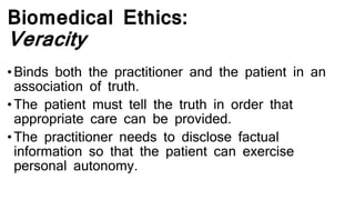 Biomedical Ethics:
Veracity
•Binds both the practitioner and the patient in an
association of truth.
•The patient must tell the truth in order that
appropriate care can be provided.
•The practitioner needs to disclose factual
information so that the patient can exercise
personal autonomy.
 