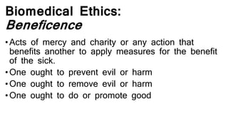 Biomedical Ethics:
Beneficence
• Acts of mercy and charity or any action that
benefits another to apply measures for the benefit
of the sick.
• One ought to prevent evil or harm
• One ought to remove evil or harm
• One ought to do or promote good
 
