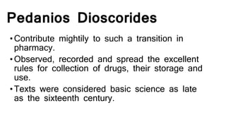 Pedanios Dioscorides
•Contribute mightily to such a transition in
pharmacy.
•Observed, recorded and spread the excellent
rules for collection of drugs, their storage and
use.
•Texts were considered basic science as late
as the sixteenth century.
 