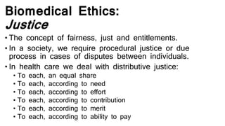 Biomedical Ethics:
Justice
• The concept of fairness, just and entitlements.
• In a society, we require procedural justice or due
process in cases of disputes between individuals.
• In health care we deal with distributive justice:
• To each, an equal share
• To each, according to need
• To each, according to effort
• To each, according to contribution
• To each, according to merit
• To each, according to ability to pay
 