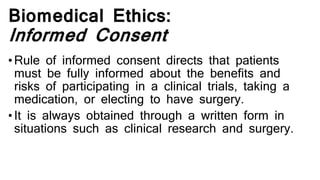 Biomedical Ethics:
Informed Consent
• Rule of informed consent directs that patients
must be fully informed about the benefits and
risks of participating in a clinical trials, taking a
medication, or electing to have surgery.
• It is always obtained through a written form in
situations such as clinical research and surgery.
 