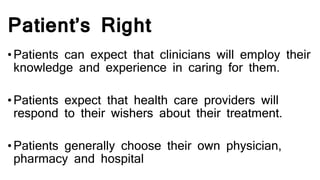 Patient’s Right
•Patients can expect that clinicians will employ their
knowledge and experience in caring for them.
•Patients expect that health care providers will
respond to their wishers about their treatment.
•Patients generally choose their own physician,
pharmacy and hospital
 