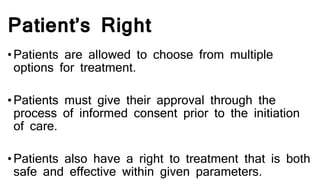 Patient’s Right
•Patients are allowed to choose from multiple
options for treatment.
•Patients must give their approval through the
process of informed consent prior to the initiation
of care.
•Patients also have a right to treatment that is both
safe and effective within given parameters.
 