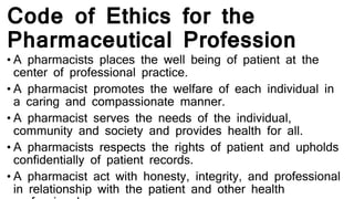 Code of Ethics for the
Pharmaceutical Profession
• A pharmacists places the well being of patient at the
center of professional practice.
• A pharmacist promotes the welfare of each individual in
a caring and compassionate manner.
• A pharmacist serves the needs of the individual,
community and society and provides health for all.
• A pharmacists respects the rights of patient and upholds
confidentially of patient records.
• A pharmacist act with honesty, integrity, and professional
in relationship with the patient and other health
 