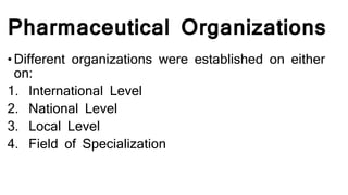 Pharmaceutical Organizations
• Different organizations were established on either
on:
1. International Level
2. National Level
3. Local Level
4. Field of Specialization
 