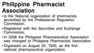 Philippine Pharmacist
Association
• Is the National organization of pharmacists
accredited by the Professional Regulation
Commission.
• Registered with the Securities and Exchange
Commission.
• In 2008 the Philippine Pharmaceutical Association
was changed to Philippine Pharmacists Association
• Organized on August 20, 1920, as the first
national pharmaceutical organization
 