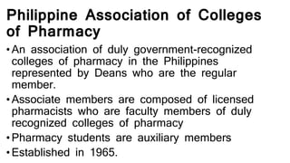 Philippine Association of Colleges
of Pharmacy
• An association of duly government-recognized
colleges of pharmacy in the Philippines
represented by Deans who are the regular
member.
• Associate members are composed of licensed
pharmacists who are faculty members of duly
recognized colleges of pharmacy
• Pharmacy students are auxiliary members
• Established in 1965.
 