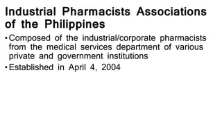 Industrial Pharmacists Associations
of the Philippines
• Composed of the industrial/corporate pharmacists
from the medical services department of various
private and government institutions
• Established in April 4, 2004
 