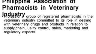 Philippine Association of
Pharmacists in Veterinary
Industry• Professional group of registered pharmacists in the
veterinary industry committed to its role in dealing
with veterinary drugs and products in relation to
supply,chain, uality control, sales, marketing and
regulatory aspects.
 