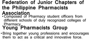 Federation of Junior Chapters of
the Philippine Pharmacists
Association
• Composed of Pharmacy student officers from
different schools of duly recognized colleges of
Pharmacy.
Young Pharmacists Group
•Bring together young professions and encourages
them to act as a critical and innovative force.
 