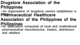 Drugstore Association of the
Philippines
• An organization of drugstore owners established in
1984.Pharmaceutical Healthcare
Association of the Philippines of the
Philippines•An association composed of local and multinational
pharmaceutical manufacturers, traders, distributors
and retailers.
 