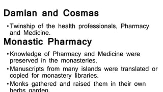 Damian and Cosmas
•Twinship of the health professionals, Pharmacy
and Medicine.
Monastic Pharmacy
•Knowledge of Pharmacy and Medicine were
preserved in the monasteries.
•Manuscripts from many islands were translated or
copied for monastery libraries.
•Monks gathered and raised them in their own
 