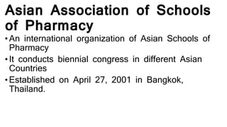 Asian Association of Schools
of Pharmacy
• An international organization of Asian Schools of
Pharmacy
• It conducts biennial congress in different Asian
Countries
• Established on April 27, 2001 in Bangkok,
Thailand.
 