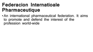 Federacion Internatioale
Pharmaceutique
• An international pharmaceutical federation. It aims
to promote and defend the interest of the
profession world-wide
 